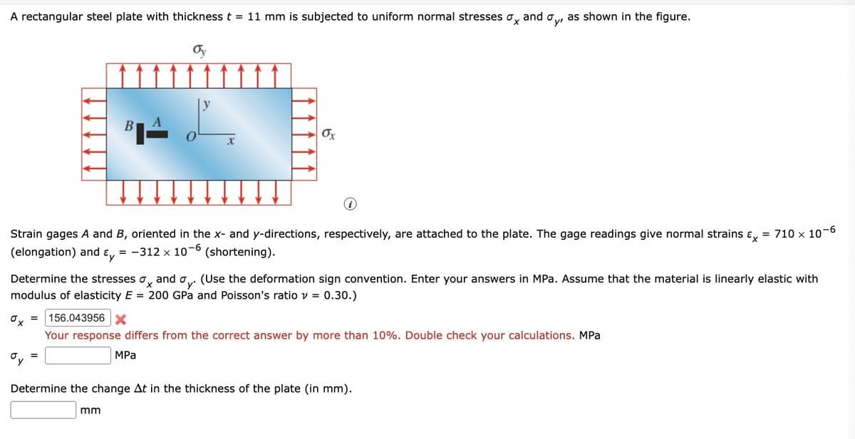 A rectangular steel plate with thickness t = 11 mm is subjected to uniform normal stresses σx and σy, as shown in the figure.
Oy
11111
B
στ
X
i
Strain gages A and B, oriented in the x- and y-directions, respectively, are attached to the plate. The gage readings give normal strains &
(elongation) and y = -312 × 10-6 (shortening).
= 710 × 10-6
Determine the stresses σ and σ. (Use the deformation sign convention. Enter your answers in MPa. Assume that the material is linearly elastic with
oy
'y'
modulus of elasticity E = 200 GPa and Poisson's ratio v = 0.30.)
σ
156.043956
x
Your response differs from the correct answer by more than 10%. Double check your calculations. MPa
MPa
Determine the change At in the thickness of the plate (in mm).
mm