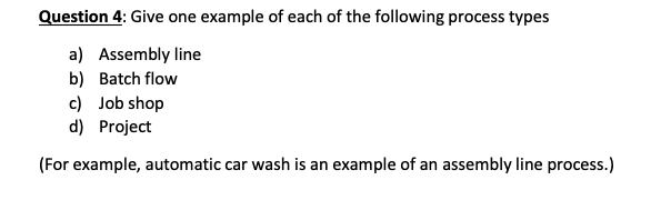 Question 4: Give one example of each of the following process types
a) Assembly line
b) Batch flow
c) Job shop
d) Project
(For example, automatic car wash is an example of an assembly line process.)