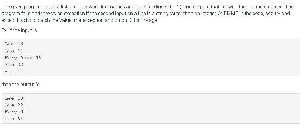 The given program reads a list of single-word first names and ages (ending with-1), and outputs that list with the age incremented. The
program fails and throws an exception if the second input on a line is a string rather than an integer. At FIXME in the code, add try and
except blocks to catch the ValueError exception and output 0 for the age.
Ex: If the input is:
Lee 18
Lua 21
Mary Beth 19
Stu 33
-1
then the output is:
Lee 19
Lua 22
Mary 0
Stu 34
