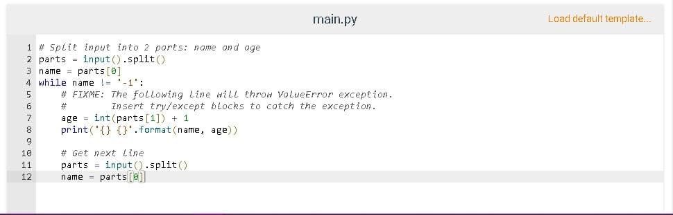 main.py
Load default template...
1 # Split input into 2 parts: name and age
2 parts = input ().split()
name = parts [0]
4 while name != '-1':
# FIXME: The following line will throw ValueError exception.
Insert try/except blocks to catch the exception.
6
#3
age = int (parts [1]) + 1
print ('{} {}'.format (name, age))
10
# Get next line
parts = input ().split()
name = parts[@]
11
12
