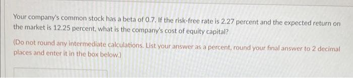 Your company's common stock has a beta of 0.7. If the risk-free rate is 2.27 percent and the expected return on
the market is 12.25 percent, what is the company's cost of equity capital?
(Do not round any intermediate calculations. List your answer as a percent, round your final answer to 2 decimal
places and enter it in the box below.)