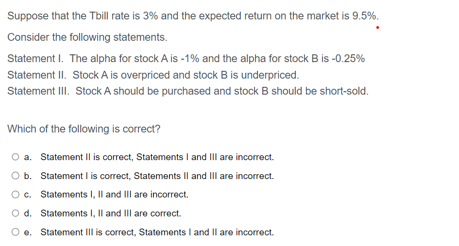 Suppose that the Tbill rate is 3% and the expected return on the market is 9.5%.
Consider the following statements.
Statement I. The alpha for stock A is -1% and the alpha for stock B is -0.25%
Statement II. Stock A is overpriced and stock B is underpriced.
Statement III. Stock A should be purchased and stock B should be short-sold.
Which of the following is correct?
a. Statement II is correct, Statements I and III are incorrect.
O b. Statement I is correct, Statements II and III are incorrect.
Statements I, II and III are incorrect.
d. Statements I, II and III are correct.
Statement III is correct, Statements I and II are incorrect.
C.
e.
