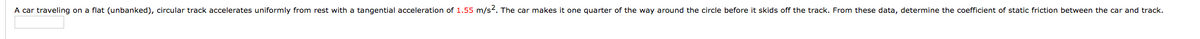 A car traveling on a flat (unbanked), circular track accelerates uniformly from rest with a tangential acceleration of 1.55 m/s2. The car makes it one quarter of the way around the circle before it skids off the track. From these data, determine the coefficient of static friction between the car and track.
