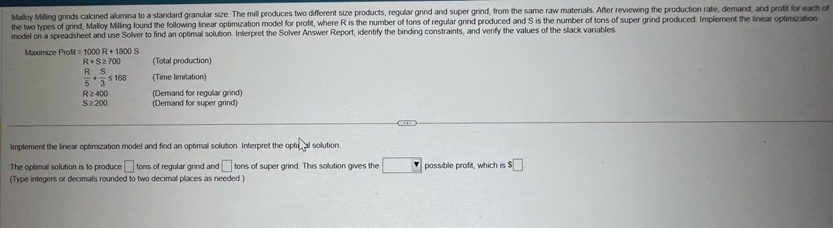 Malloy Milling grinds calcined alumina to a standard granular size. The mill produces two different size products, regular grind and super grind, from the same raw materials. After reviewing the production rate, demand, and profit for each of
the two types of grind, Malloy Milling found the following linear optimization model for profit, where R is the number of tons of regular grind produced and S is the number of tons of super grind produced. Implement the linear optimization
model on a spreadsheet and use Solver to find an optimal solution. Interpret the Solver Answer Report, identify the binding constraints, and verify the values of the slack variables.
Maximize Profit=1000 R+ 1800 S
R+S≥700
R S
5 3
R≥400
S≥200
$168
(Total production)
(Time limitation)
(Demand for regular grind)
(Demand for super grind)
Implement the linear optimization model and find an optimal solution. Interpret the optil solution.
The optimal solution is to produce tons of regular grind and tons of super grind. This solution gives the
(Type integers or decimals rounded to two decimal places as needed.)
possible profit, which is $☐