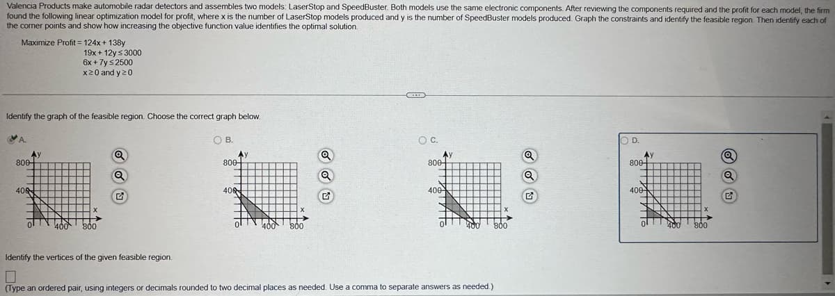 Valencia Products make automobile radar detectors and assembles two models: LaserStop and SpeedBuster. Both models use the same electronic components. After reviewing the components required and the profit for each model, the firm
found the following linear optimization model for profit, where x is the number of LaserStop models produced and y is the number of SpeedBuster models produced. Graph the constraints and identify the feasible region. Then identify each of
the corner points and show how increasing the objective function value identifies the optimal solution.
Maximize Profit=124x+138y
19x+12y ≤ 3000
6x + 7y ≤ 2500
x20 and y≥0
Identify the graph of the feasible region. Choose the correct graph below.
800-
40
400 800
O B.
Ay
800-
406
G
400
800
○ C.
D.
800-
800-
Q
400
400
400
800
Identify the vertices of the given feasible region.
Π
(Type an ordered pair, using integers or decimals rounded to two decimal places as needed. Use a comma to separate answers as needed.)
G
x
0
800