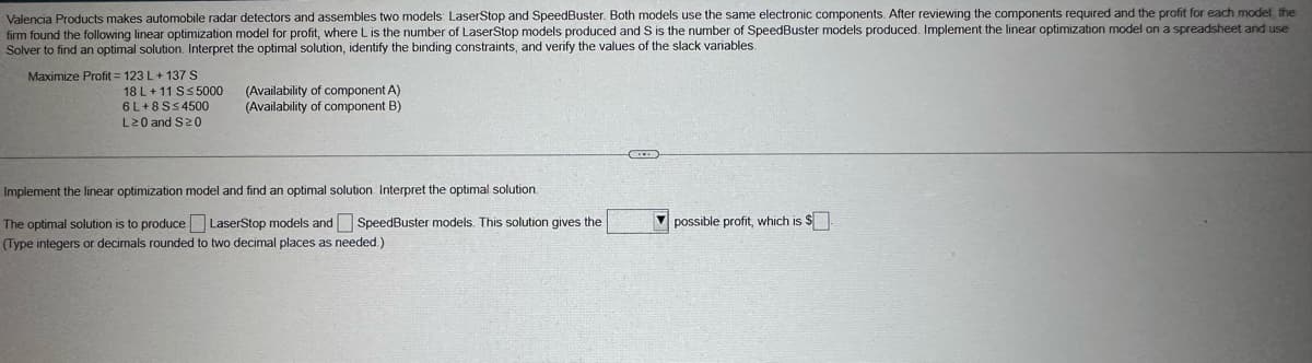 Valencia Products makes automobile radar detectors and assembles two models: LaserStop and SpeedBuster. Both models use the same electronic components. After reviewing the components required and the profit for each model, the
firm found the following linear optimization model for profit, where L is the number of LaserStop models produced and S is the number of SpeedBuster models produced. Implement the linear optimization model on a spreadsheet and use
Solver to find an optimal solution. Interpret the optimal solution, identify the binding constraints, and verify the values of the slack variables.
Maximize Profit 123 L+ 137 S
18 L+11 S≤ 5000
6L+8S≤4500
L≥0 and S≥0
(Availability of component A)
(Availability of component B)
Implement the linear optimization model and find an optimal solution. Interpret the optimal solution.
The optimal solution is to produce LaserStop models and SpeedBuster models. This solution gives the
(Type integers or decimals rounded to two decimal places as needed.)
possible profit, which is $