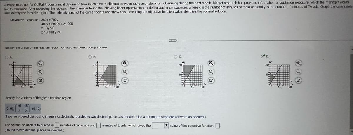 A brand manager for ColPal Products must determine how much time to allocate between radio and television advertising during the next month. Market research has provided information on audience exposure, which the manager would
like to maximize. After reviewing the research, the manager found the following linear optimization model for audience exposure, where x is the number of minutes of radio ads and y is the number of minutes of TV ads. Graph the constraints
and identify the feasible region. Then identify each of the corner points and show how increasing the objective function value identifies the optimal solution.
Maximize Exposure = 360x+790y
400x+2000y ≤24,000
x-3y ≤0
x20 and y 20
remory the graph of the feasible region. Chouse the corell graph below.
OA
Ay
20-
OB.
10-
G
'50'
100
Identify the vertices of the given feasible region.
45 15
(0,0).
(0,12)
2 2
Q
Q
20-
20
20-
10-
G
'50' 100
50 100
10-
G
(Type an ordered pair, using integers or decimals rounded to two decimal places as needed. Use a comma to separate answers as needed.)
The optimal solution is to purchase minutes of radio ads and minutes of tv ads, which gives the
(Round to two decimal places as needed.)
value of the objective function, ☐
50
100