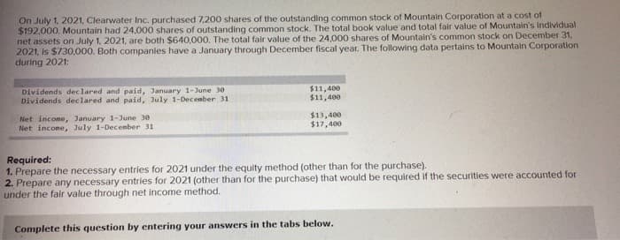 On July 1, 2021, Clearwater Inc. purchased 7,200 shares of the outstanding common stock of Mountain Corporation at a cost of
$192,000. Mountain had 24,000 shares of outstanding common stock. The total book value and total fair value of Mountain's Individual
net assets on July 1, 2021, are both $640,000. The total fair value of the 24,000 shares of Mountain's common stock on December 31,
2021, is $730,000. Both companies have a January through December fiscal year. The following data pertains to Mountain Corporation
during 2021:
Dividends declared and paid, January 1-June 30
Dividends declared and paid, July 1-December 31
$11,400
$11,400
$13,400
$17,400
Net income, January 1-June 30
Net income, July 1-December 311
Required:
1. Prepare the necessary entries for 2021 under the equity method (other than for the purchase).
2. Prepare any necessary entries for 2021 (other than for the purchase) that would be required if the securities were accounted for
under the fair value through net income method.
Complete this question by entering your answers in the tabs below.