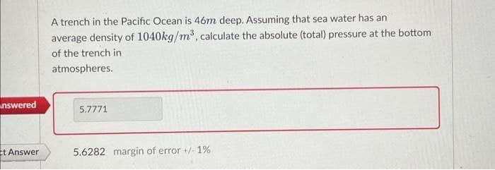 nswered
Et Answer
A trench in the Pacific Ocean is 46m deep. Assuming that sea water has an
average density of 1040kg/m³, calculate the absolute (total) pressure at the bottom
of the trench in
atmospheres.
5.7771
5.6282 margin of error +/- 1%
