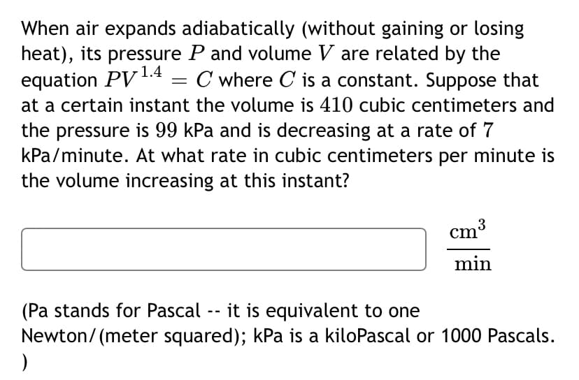 When air expands adiabatically (without gaining or losing
heat), its pressure P and volume V are related by the
equation PV1.4 .
at a certain instant the volume is 410 cubic centimeters and
C where C is a constant. Suppose that
the pressure is 99 kPa and is decreasing at a rate of 7
kPa/minute. At what rate in cubic centimeters per minute is
the volume increasing at this instant?
cm3
min
(Pa stands for Pascal -- it is equivalent to one
Newton/ (meter squared); kPa is a kiloPascal or 1000 Pascals.
