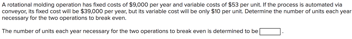 A rotational molding operation has fixed costs of $9,000 per year and variable costs of $53 per unit. If the process is automated via
conveyor, its fixed cost will be $39,000 per year, but its variable cost will be only $10 per unit. Determine the number of units each year
necessary for the two operations to break even.
The number of units each year necessary for the two operations to break even is determined to be
