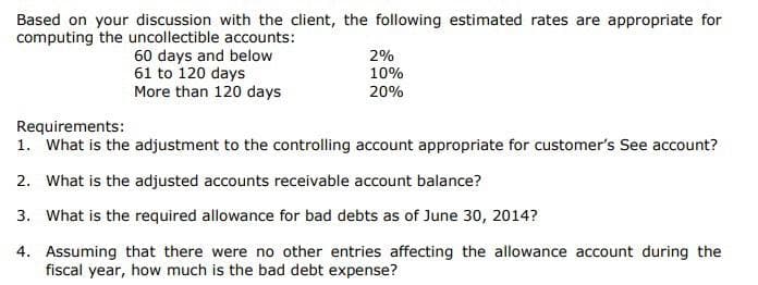 Based on your discussion with the client, the following estimated rates are appropriate for
computing the uncollectible accounts:
60 days and below
61 to 120 days
More than 120 days
2%
10%
20%
Requirements:
1. What is the adjustment to the controlling account appropriate for customer's See account?
2. What is the adjusted accounts receivable account balance?
3. What is the required allowance for bad debts as of June 30, 2014?
4. Assuming that there were no other entries affecting the allowance account during the
fiscal year, how much is the bad debt expense?

