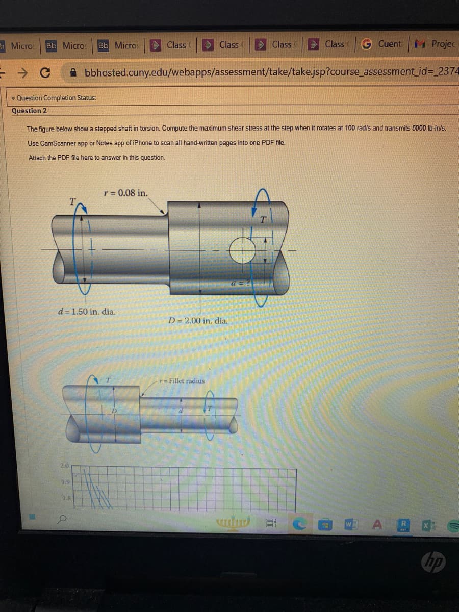 Micro Bh Micros Bb Micros
- с
* Question Completion Status:
Question 2
2.0
d=1.50 in. dia.
1.9
1.8
Class
r = 0.08 in.
The figure below show a stepped shaft in torsion. Compute the maximum shear stress at the step when it rotates at 100 rad/s and transmits 5000 lb-in/s.
Use CamScanner app or Notes app of iPhone to scan all hand-written pages into one PDF file.
Attach the PDF file here to answer in this question.
Class (
bbhosted.cuny.edu/webapps/assessment/take/take.jsp?course_assessment_id=_2374
Class
D = 2.00 in. dia.
r= Fillet radius
Class
G Cuent Projec
suntur Et
WA AS
hp
