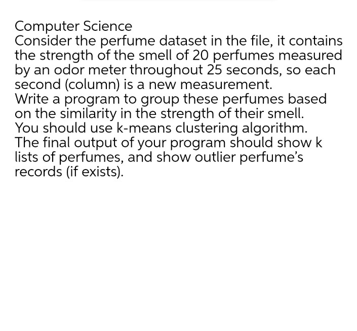 Computer Science
Consider the perfume dataset in the file, it contains
the strength of the smell of 20 perfumes measured
by an odor meter throughout 25 seconds, so each
second (column) is a new measurement.
Write a program to group these perfumes based
on the similarity in the strength of their smell.
You should use k-means clustering algorithm.
The final output of your program should show
lists of perfumes, and show outlier perfume's
records (if exists).
