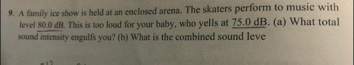 9. A family ice show is held at an enclosed arena. The skaters perform to music with
level 80.0 dB. This is too loud for your baby, who yells at 75.0 dB. (a) What total
sound intensity engulfs you? (b) What is the combined sound leve
