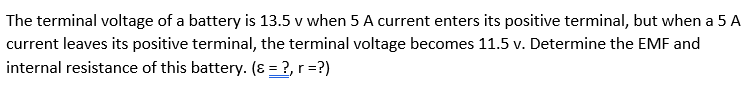 The terminal voltage of a battery is 13.5 v when 5 A current enters its positive terminal, but when a 5 A
current leaves its positive terminal, the terminal voltage becomes 11.5 v. Determine the EMF and
internal resistance of this battery. (8 = ?, r =?)
