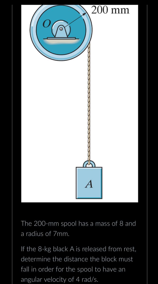 A
200 mm
A
The 200-mm spool has a mass of 8 and
a radius of 7mm.
If the 8-kg black A is released from rest,
determine the distance the block must
fall in order for the spool to have an
angular velocity of 4 rad/s.