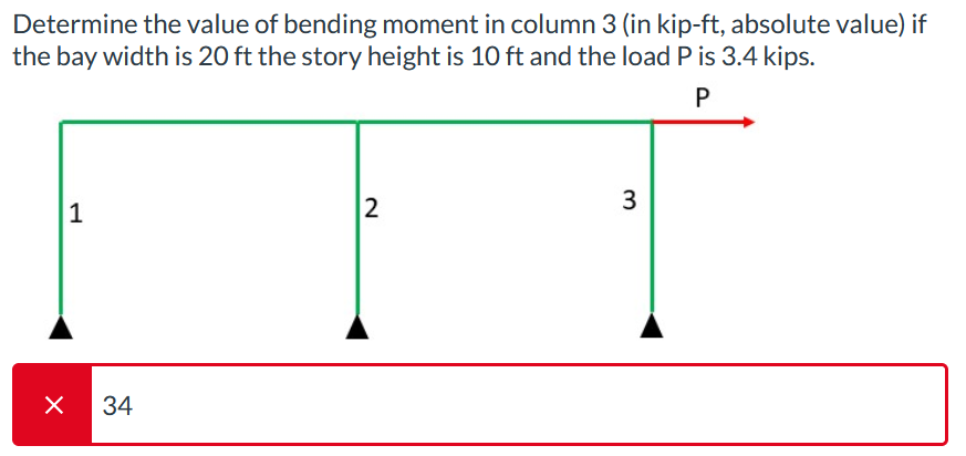 Determine the value of bending moment in column 3 (in kip-ft, absolute value) if
the bay width is 20 ft the story height is 10 ft and the load P is 3.4 kips.
P
X
1
34
2
3