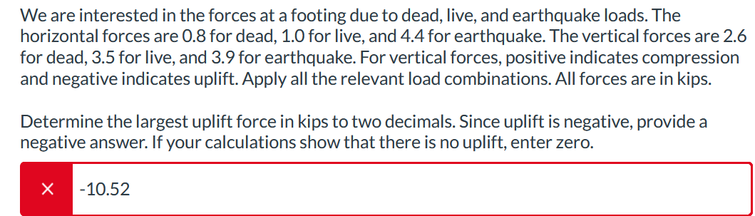 We are interested in the forces at a footing due to dead, live, and earthquake loads. The
horizontal forces are 0.8 for dead, 1.0 for live, and 4.4 for earthquake. The vertical forces are 2.6
for dead, 3.5 for live, and 3.9 for earthquake. For vertical forces, positive indicates compression
and negative indicates uplift. Apply all the relevant load combinations. All forces are in kips.
Determine the largest uplift force in kips to two decimals. Since uplift is negative, provide a
negative answer. If your calculations show that there is no uplift, enter zero.
× -10.52