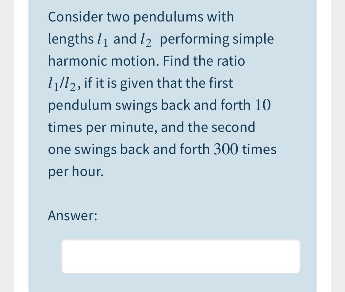 Consider two pendulums with
lengths l1 and l2 performing simple
harmonic motion. Find the ratio
l1/l2, if it is given that the first
pendulum swings back and forth 10
times per minute, and the second
one swings back and forth 300 times
per hour.
Answer:
