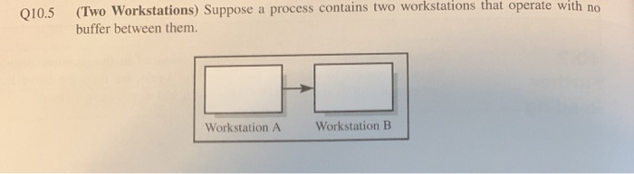 Q10.5 (Two Workstations) Suppose a process contains two workstations that operate with no
buffer between them.
Workstation A
Workstation B