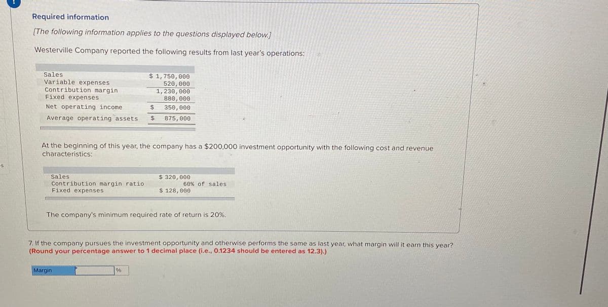 Required information
[The following information applies to the questions displayed below.]
Westerville Company reported the following results from last year's operations:
Sales
Variable expenses
Contribution margin
Fixed expenses
$ 1,750, 000
520, 000
1, 230, 000
880, 000
Net operating income
%24
350,000
Average operating assets
$4
875, 000
At the beginning of this year, the company has a $200,000 investment opportunity with the following cost and revenue
characteristics:
es
Sales
$ 320, 000
Contribution margin ratio
Fixed expenses
60% of sales
$ 128, 000
The company's minimum required rate of return is 20%.
7. If the company pursues the investment opportunity and otherwise performs the same as last year, what margin will it earn this year?
(Round your percentage answer to 1 decimal place (i.e., 0.1234 should be entered as 12.3).)
Margin
%
