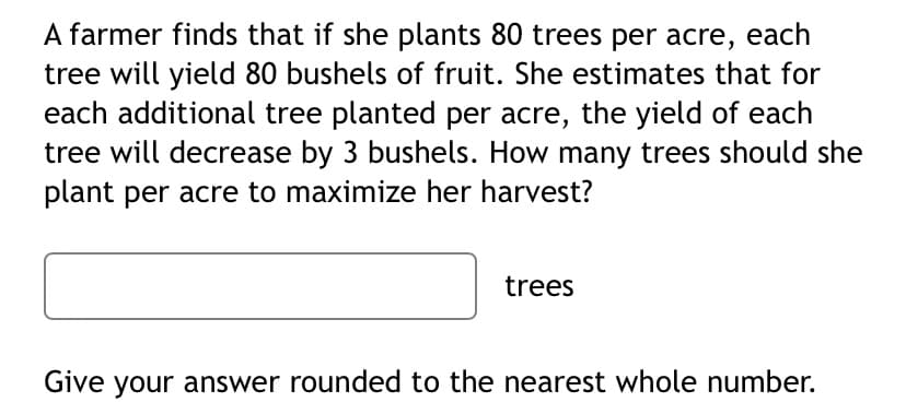 A farmer finds that if she plants 80 trees per acre, each
tree will yield 80 bushels of fruit. She estimates that for
each additional tree planted per acre, the yield of each
tree will decrease by 3 bushels. How many trees should she
plant per acre to maximize her harvest?
trees
Give your answer rounded to the nearest whole number.
