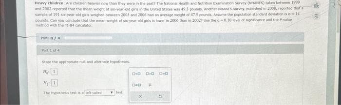 Heavy children: Are children heavier now than they were in the past? The National Health and Nutrition Examination Survey (NHANES) taken between 1999
and 2002 reported that the mean weight of six-year-old girls in the United States was 49.3 pounds. Another NHANES survey, published in 2008, reported that a
sample of 191 six-year-old girls weighed between 2003 and 2006 had an average weight of 47.5 pounds. Assume the population standard deviation is a 14
pounds. Can you conclude that the mean weight of six-year old girls is lower in 2006 than in 20027 use the a0.10 level of significance and the P-value
method with the TI-84 calculator.
Part: 0/4
Part 1 of 4
State the appropriate null and alternate hypotheses.
He: 1
H₁: 1
The hypothesis test is a left-tailed
test.
D<D > 0-0
D+D
X
H
CO