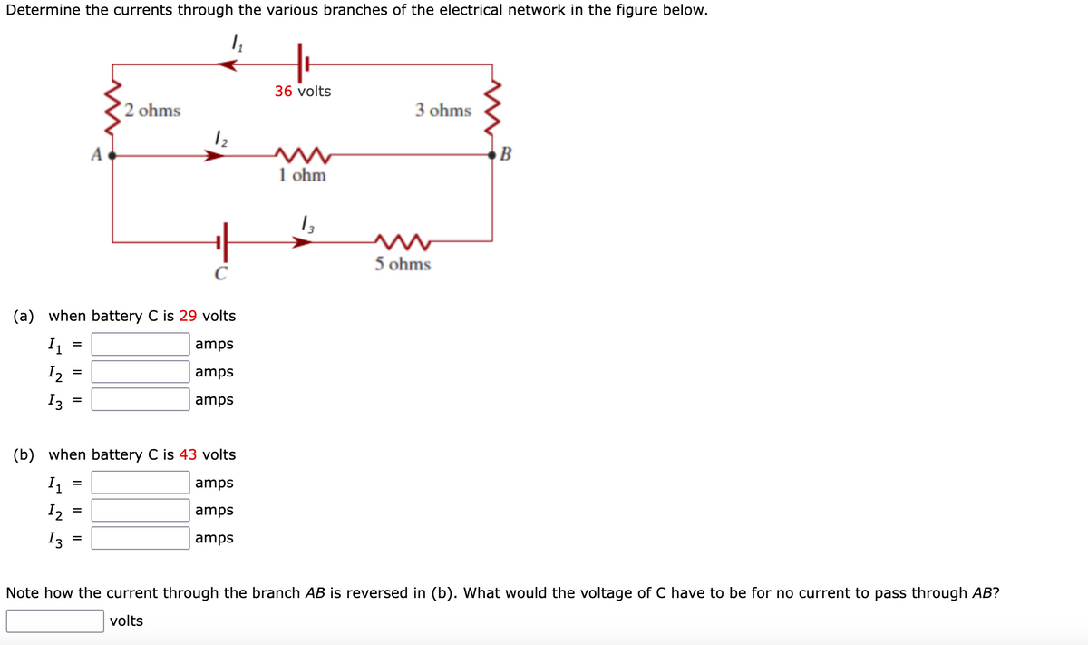 Determine the currents through the various branches of the electrical network in the figure below.
1₂₁
(b)
=
=
(a) when battery C is 29 volts
I₁
amps
12
amps
13
amps
=
A
=
2 ohms
=
1₂
+H
с
when battery C is 43 volts
I₁
amps
12
amps
13
amps
++
36 volts
ww
1 ohm
13
3 ohms
ww
5 ohms
B
Note how the current through the branch AB is reversed in (b). What would the voltage of C have to be for no current to pass through AB?
volts