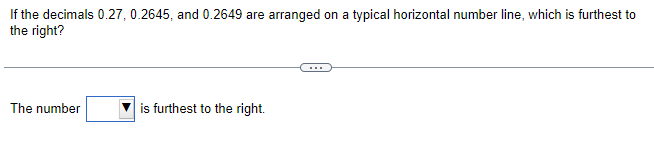 If the decimals 0.27, 0.2645, and 0.2649 are arranged on a typical horizontal number line, which is furthest to
the right?
The number
is furthest to the right.