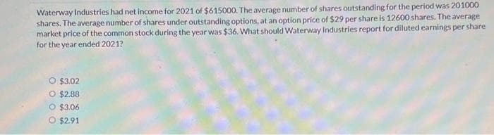 Waterway Industries had net income for 2021 of $615000. The average number of shares outstanding for the period was 201000
shares. The average number of shares under outstanding options, at an option price of $29 per share is 12600 shares. The average
market price of the common stock during the year was $36. What should Waterway Industries report for diluted earnings per share
for the year ended 2021?
$3.02
O $2.88
O $3.06
O $2.91