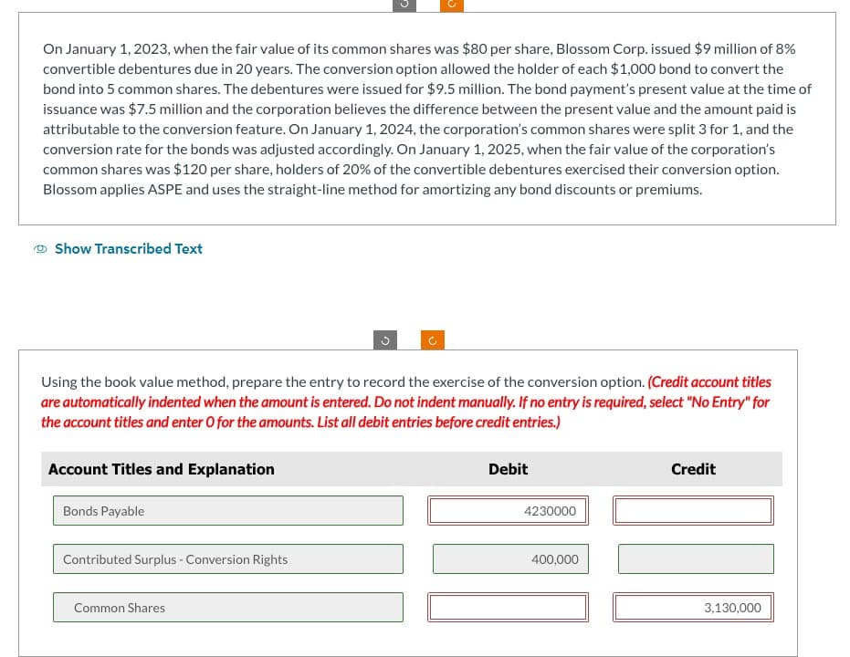 On January 1, 2023, when the fair value of its common shares was $80 per share, Blossom Corp. issued $9 million of 8%
convertible debentures due in 20 years. The conversion option allowed the holder of each $1,000 bond to convert the
bond into 5 common shares. The debentures were issued for $9.5 million. The bond payment's present value at the time of
issuance was $7.5 million and the corporation believes the difference between the present value and the amount paid is
attributable to the conversion feature. On January 1, 2024, the corporation's common shares were split 3 for 1, and the
conversion rate for the bonds was adjusted accordingly. On January 1, 2025, when the fair value of the corporation's
common shares was $120 per share, holders of 20% of the convertible debentures exercised their conversion option.
Blossom applies ASPE and uses the straight-line method for amortizing any bond discounts or premiums.
Show Transcribed Text
Using the book value method, prepare the entry to record the exercise of the conversion option. (Credit account titles
are automatically indented when the amount is entered. Do not indent manually. If no entry is required, select "No Entry" for
the account titles and enter O for the amounts. List all debit entries before credit entries.)
Account Titles and Explanation
Bonds Payable
Contributed Surplus - Conversion Rights
G
Common Shares
Debit
4230000
400,000
Credit
3,130,000