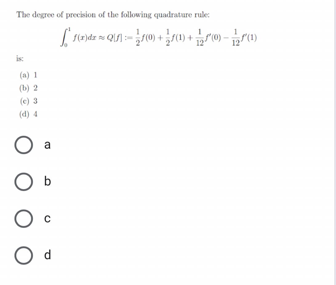 The degree of precision of the following quadrature rule:
1
1
f(x)dz ~ QUf] := 악(0) + (1) +
f'(0)
"(1)
12
12
is:
(a) 1
(b) 2
(c) 3
(d) 4
a
O b
C
O d
