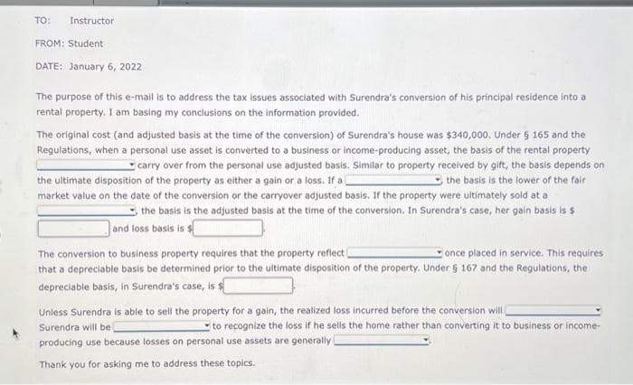 TO: Instructor
FROM: Student
DATE: January 6, 2022
The purpose of this e-mail is to address the tax issues associated with Surendra's conversion of his principal residence into a
rental property. I am basing my conclusions on the information provided.
The original cost (and adjusted basis at the time of the conversion) of Surendra's house was $340,000. Under 5 165 and the
Regulations, when a personal use asset is converted to a business or income-producing asset, the basis of the rental property
carry over from the personal use adjusted basis. Similar to property received by gift, the basis depends on
the ultimate disposition of the property as either a gain or a loss. If al
the basis is the lower of the fair
market value on the date of the conversion or the carryover adjusted basis. If the property were ultimately sold at a
the basis is the adjusted basis at the time of the conversion. In Surendra's case, her gain basis is $
and loss basis is $
The conversion to business property requires that the property reflect (
once placed in service. This requires
that a depreciable basis be determined prior to the ultimate disposition of the property. Under § 167 and the Regulations, the
depreciable basis, in Surendra's case, is $
Unless Surendra is able to sell the property for a gain, the realized loss incurred before the conversion will
Surendra will be
to recognize the loss if he sells the home rather than converting it to business or income-
producing use because losses on personal use assets are generally
Thank you for asking me to address these topics.