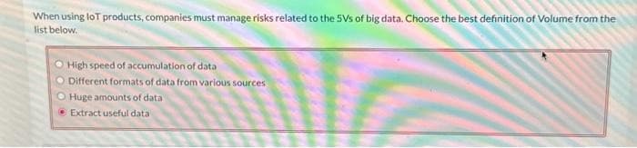 When using lot products, companies must manage risks related to the 5Vs of big data. Choose the best definition of Volume from the
list below.
High speed of accumulation of data
Different formats of data from various sources
O Huge amounts of data
Extract useful data