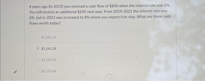 4 years ago (in 2019) you received a cash flow of $800 when the interest rate was 6%.
You will receive an additional $240 next year. From 2019-2021 the interest rate was
6%, but in 2022 was increased to 8% where you expect it to stay. What are these cash
flows worth today?
$1.345.12
$1,141.28
$1.292.74
$1,270.68