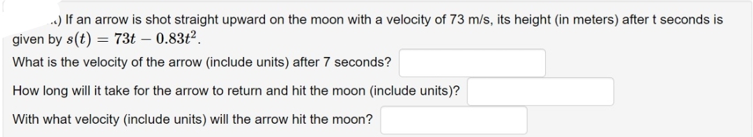 ..) If an arrow is shot straight upward on the moon with a velocity of 73 m/s, its height (in meters) after t seconds is
given by s(t) = 73t - 0.83t².
What is the velocity of the arrow (include units) after 7 seconds?
How long will it take for the arrow to return and hit the moon (include units)?
With what velocity (include units) will the arrow hit the moon?