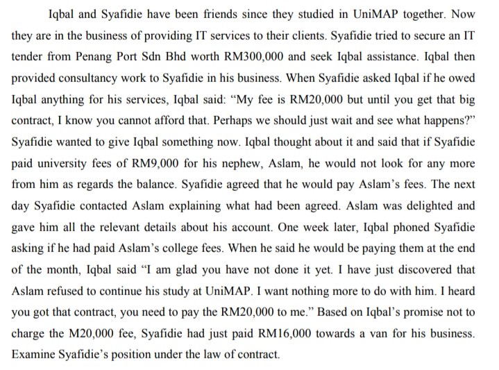 Iqbal and Syafidie have been friends since they studied in UniMAP together. Now
they are in the business of providing IT services to their clients. Syafidie tried to secure an IT
tender from Penang Port Sdn Bhd worth RM300,000 and seek Iqbal assistance. Iqbal then
provided consultancy work to Syafidie in his business. When Syafidie asked Iqbal if he owed
Iqbal anything for his services, Iqbal said: “My fee is RM20,000 but until you get that big
contract, I know you cannot afford that. Perhaps we should just wait and see what happens?"
Syafidie wanted to give Iqbal something now. Iqbal thought about it and said that if Syafidie
paid university fees of RM9,000 for his nephew, Aslam, he would not look for any more
from him as regards the balance. Syafidie agreed that he would pay Aslam's fees. The next
day Syafidie contacted Aslam explaining what had been agreed. Aslam was delighted and
gave him all the relevant details about his account. One week later, Iqbal phoned Syafidie
asking if he had paid Aslam's college fees. When he said he would be paying them at the end
of the month, Iqbal said “I am glad you have not done it yet. I have just discovered that
Aslam refused to continue his study at UniMAP. I want nothing more to do with him. I heard
you got that contract, you need to pay the RM20,000 to me." Based on Iqbal’s promise not to
charge the M20,000 fee, Syafidie had just paid RM16,000 towards a van for his business.
Examine Syafidie's position under the law of contract.
