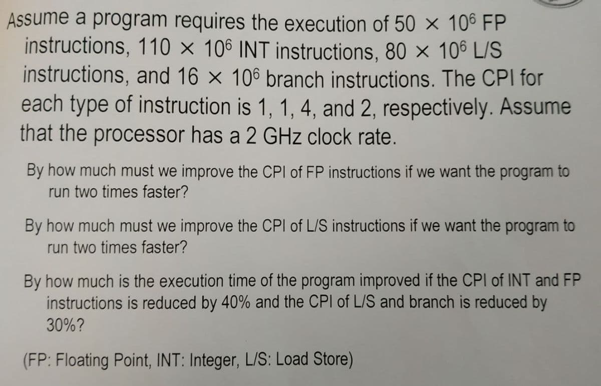 Assume a program requires the execution of 50 × 106 FP
instructions, 110 × 106 INT instructions, 80 × 106 L/S
instructions, and 16 × 106 branch instructions. The CPI for
each type of instruction is 1, 1, 4, and 2, respectively. Assume
that the processor has a 2 GHz clock rate.
By how much must we improve the CPI of FP instructions if we want the program to
run two times faster?
By how much must we improve the CPI of L/S instructions if we want the program to
run two times faster?
By how much is the execution time of the program improved if the CPI of INT and FP
instructions is reduced by 40% and the CPI of L/S and branch is reduced by
30%?
(FP: Floating Point, INT: Integer, L/S: Load Store)
