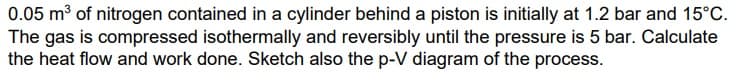 0.05 m³ of nitrogen contained in a cylinder behind a piston is initially at 1.2 bar and 15°C.
The gas is compressed isothermally and reversibly until the pressure is 5 bar. Calculate
the heat flow and work done. Sketch also the p-V diagram of the process.
