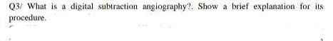 Q3/ What is a digital subtraction angiography?. Show a brief explanation for its
procedure.