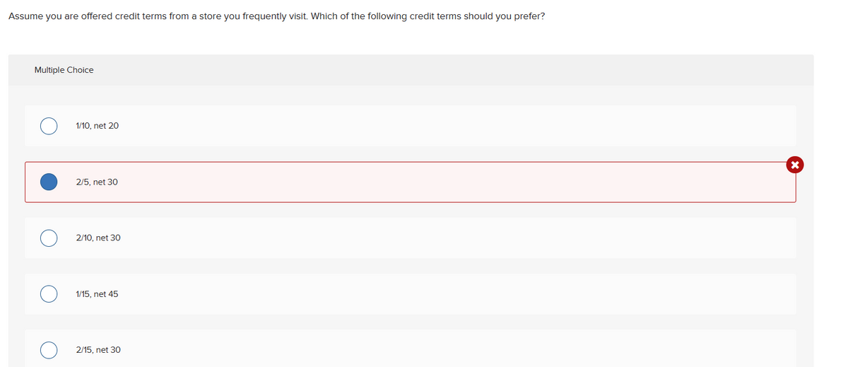 Assume you are offered credit terms from a store you frequently visit. Which of the following credit terms should you prefer?
Multiple Choice
O
1/10, net 20
2/5, net 30
2/10, net 30
1/15, net 45
2/15, net 30
X