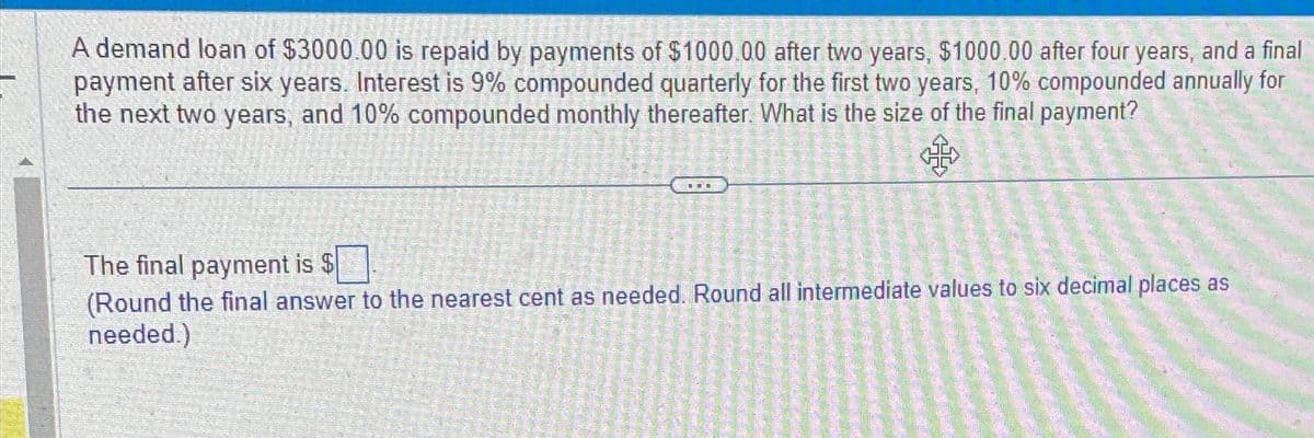 A demand loan of $3000.00 is repaid by payments of $1000.00 after two years, $1000.00 after four years, and a final
payment after six years. Interest is 9% compounded quarterly for the first two years, 10% compounded annually for
the next two years, and 10% compounded monthly thereafter. What is the size of the final payment?
TI
The final payment is $
(Round the final answer to the nearest cent as needed. Round all intermediate values to six decimal places as
needed.)