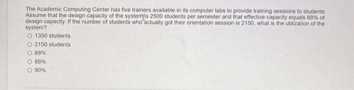 The Academic Computing Center has five trainers available in its computer labs to provide training sessions to students.
Assume that the design capacity of the systemis 2500 students per semester and that effective capacity equals 88% of
design capacity. If the number of students who actually got their orientation session is 2150, what is the utilization of the
system?
O 1350 students
O2150 students
O 88%
O 86%
O 90%