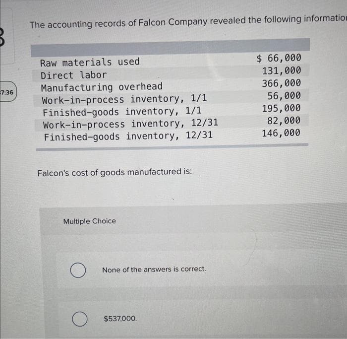 7:36
The accounting records of Falcon Company revealed the following information
Raw materials used
Direct labor
Manufacturing overhead
Work-in-process
inventory, 1/1
Finished-goods inventory, 1/1
Work-in-process inventory, 12/31
Finished-goods inventory, 12/31
Falcon's cost of goods manufactured is:
Multiple Choice
O
None of the answers is correct.
O $537,000.
$ 66,000
131,000
366,000
56,000
195,000
82,000
146,000