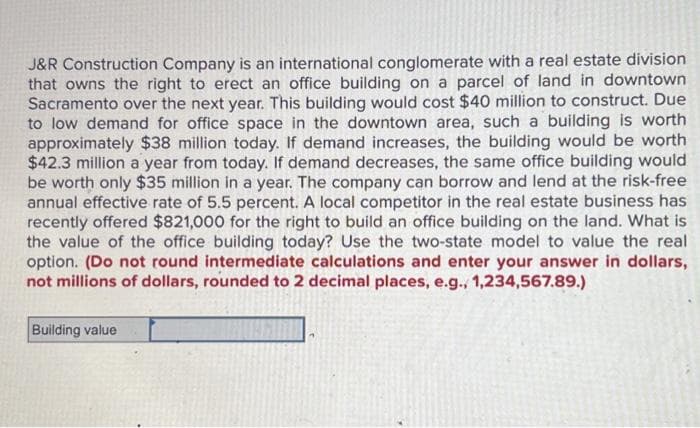 J&R Construction Company is an international conglomerate with a real estate division
that owns the right to erect an office building on a parcel of land in downtown
Sacramento over the next year. This building would cost $40 million to construct. Due
to low demand for office space in the downtown area, such a building is worth
approximately $38 million today. If demand increases, the building would be worth
$42.3 million a year from today. If demand decreases, the same office building would
be worth only $35 million in a year. The company can borrow and lend at the risk-free
annual effective rate of 5.5 percent. A local competitor in the real estate business has
recently offered $821,000 for the right to build an office building on the land. What is
the value of the office building today? Use the two-state model to value the real
option. (Do not round intermediate calculations and enter your answer in dollars,
not millions of dollars, rounded to 2 decimal places, e.g., 1,234,567.89.)
Building value