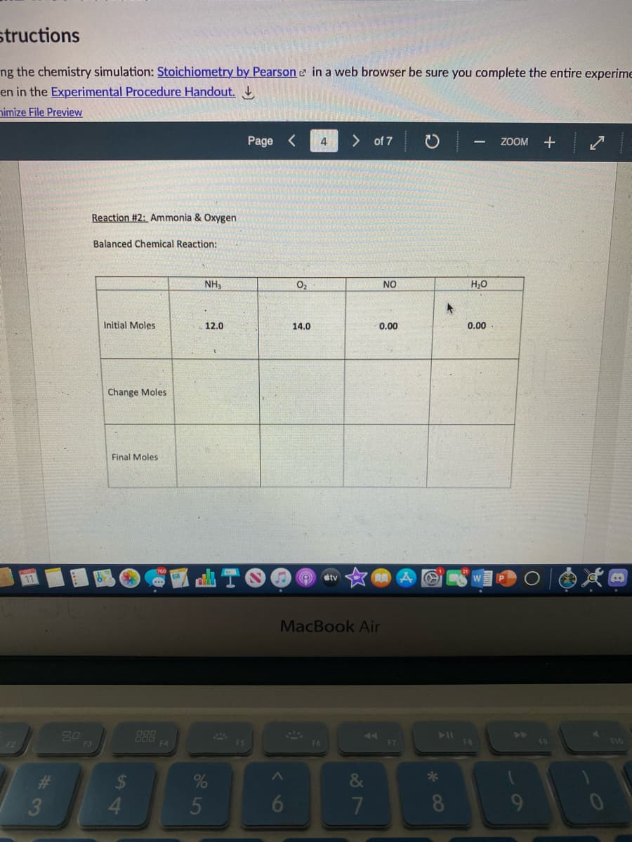 structions
ng the chemistry simulation: Stoichiometry by Pearson e in a web browser be sure you complete the entire experime
en in the Experimental Procedure Handout.
nimize File Preview
Page
<>
of 7
ZOOM
Reaction #2: Ammonia & Oxygen
Balanced Chemical Reaction:
NH3
O2
NO
H,0
Initial
oles
12.0
14.0
0.00
0.00
Change Moles
Final Moles
stv
MacBook Air
B88
F4
F2
F3
F5
F6
F7
F8
F10
%23
24
&
*
3
4.
5
6
7
8.
9
