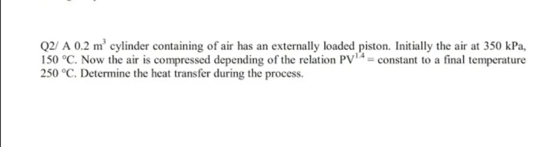 Q2/ A 0.2 m' cylinder containing of air has an externally loaded piston. Initially the air at 350 kPa,
150 °C. Now the air is compressed depending of the relation PV4 = constant to a final temperature
250 °C. Determine the heat transfer during the process.
