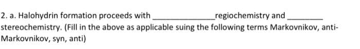 2. a. Halohydrin formation proceeds with
regiochemistry and
stereochemistry. (Fill in the above as applicable suing the following terms Markovnikov, anti-
Markovnikov, syn, anti)