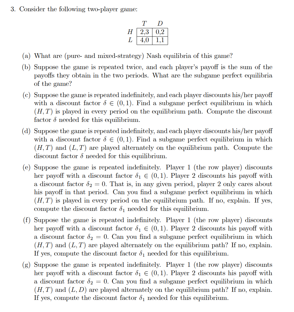 3. Consider the following two-player game:
H
L
T D
2,3 0,2
4,0 1,1
(a) What are (pure- and mixed-strategy) Nash equilibria of this game?
(b) Suppose the game is repeated twice, and each player's payoff is the sum of the
payoffs they obtain in the two periods. What are the subgame perfect equilibria
of the game?
(c) Suppose the game is repeated indefinitely, and each player discounts his/her payoff
with a discount factor & € (0, 1). Find a subgame perfect equilibrium in which
(H, T) is played in every period on the equilibrium path. Compute the discount
factor & needed for this equilibrium.
(d) Suppose the game is repeated indefinitely, and each player discounts his/her payoff
with a discount factor 8 € (0, 1). Find a subgame perfect equilibrium in which
(H,T) and (L,T) are played alternately on the equilibrium path. Compute the
discount factor & needed for this equilibrium.
(e) Suppose the game is repeated indefinitely. Player 1 (the row player) discounts
her payoff with a discount factor d₁ € (0,1). Player 2 discounts his payoff with
a discount factor d2 = 0. That is, in any given period, player 2 only cares about
his payoff in that period. Can you find a subgame perfect equilibrium in which
(H, T) is played in every period on the equilibrium path. If no, explain. If yes,
compute the discount factor 8₁ needed for this equilibrium.
(f) Suppose the game is repeated indefinitely. Player 1 (the row player) discounts
her payoff with a discount factor d₁ € (0,1). Player 2 discounts his payoff with
a discount factor d₂ = 0. Can you find a subgame perfect equilibrium in which
(H,T) and (L, T) are played alternately on the equilibrium path? If no, explain.
If yes, compute the discount factor 8₁ needed for this equilibrium.
(g) Suppose the game is repeated indefinitely. Player 1 (the row player) discounts
her payoff with a discount factor d₁ € (0,1). Player 2 discounts his payoff with
a discount factor d₂ = 0. Can you find a subgame perfect equilibrium in which
(H,T) and (L, D) are played alternately on the equilibrium path? If no, explain.
If yes, compute the discount factor 8₁ needed for this equilibrium.